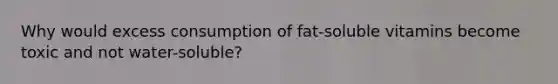 Why would excess consumption of fat-soluble vitamins become toxic and not water-soluble?