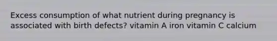 Excess consumption of what nutrient during pregnancy is associated with birth defects? vitamin A iron vitamin C calcium