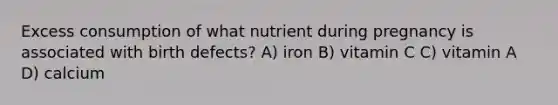 Excess consumption of what nutrient during pregnancy is associated with birth defects? A) iron B) vitamin C C) vitamin A D) calcium