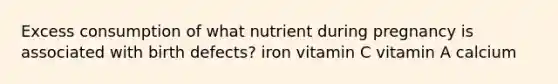 Excess consumption of what nutrient during pregnancy is associated with birth defects? iron vitamin C vitamin A calcium