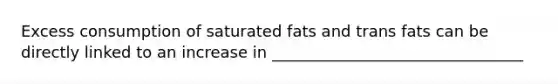 Excess consumption of saturated fats and trans fats can be directly linked to an increase in ________________________________