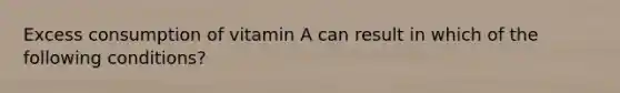 Excess consumption of vitamin A can result in which of the following conditions?