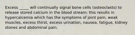 Excess _____ will continually signal bone cells (osteoclasts) to release stored calcium in the blood stream; this results in hypercalcemia which has the symptoms of joint pain, weak muscles, excess thirst, excess urination, nausea, fatigue, kidney stones and abdominal pain.