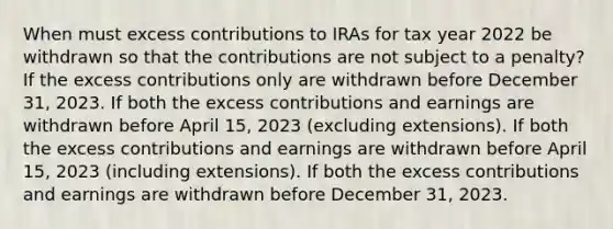 When must excess contributions to IRAs for tax year 2022 be withdrawn so that the contributions are not subject to a penalty? If the excess contributions only are withdrawn before December 31, 2023. If both the excess contributions and earnings are withdrawn before April 15, 2023 (excluding extensions). If both the excess contributions and earnings are withdrawn before April 15, 2023 (including extensions). If both the excess contributions and earnings are withdrawn before December 31, 2023.