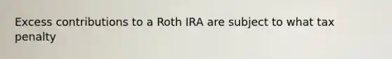 Excess contributions to a Roth IRA are subject to what tax penalty