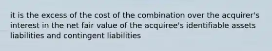 it is the excess of the cost of the combination over the acquirer's interest in the net fair value of the acquiree's identifiable assets liabilities and contingent liabilities