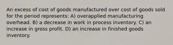 An excess of cost of goods manufactured over cost of goods sold for the period represents: A) overapplied manufacturing overhead. B) a decrease in work in process inventory. C) an increase in <a href='https://www.questionai.com/knowledge/klIB6Lsdwh-gross-profit' class='anchor-knowledge'>gross profit</a>. D) an increase in finished goods inventory.