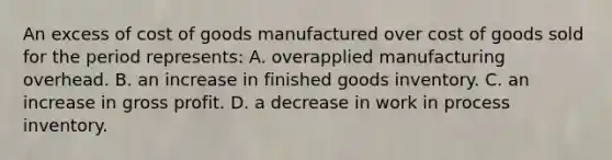 An excess of cost of goods manufactured over cost of goods sold for the period represents: A. overapplied manufacturing overhead. B. an increase in finished goods inventory. C. an increase in gross profit. D. a decrease in work in process inventory.