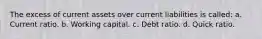 The excess of current assets over current liabilities is called: a. Current ratio. b. Working capital. c. Debt ratio. d. Quick ratio.
