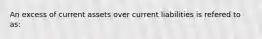 An excess of current assets over current liabilities is refered to as: