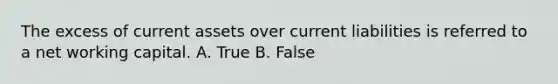 The excess of current assets over current liabilities is referred to a net working capital. A. True B. False