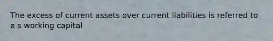 The excess of current assets over current liabilities is referred to a s working capital