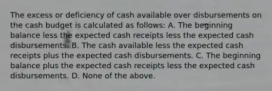 The excess or deficiency of cash available over disbursements on the cash budget is calculated as follows: A. The beginning balance less the expected cash receipts less the expected cash disbursements. B. The cash available less the expected cash receipts plus the expected cash disbursements. C. The beginning balance plus the expected cash receipts less the expected cash disbursements. D. None of the above.