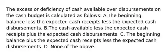 The excess or deficiency of cash available over disbursements on the cash budget is calculated as follows: A.The beginning balance less the expected cash receipts less the expected cash disbursements. B.The cash available less the expected cash receipts plus the expected cash disbursements. C. The beginning balance plus the expected cash receipts less the expected cash disbursements. D. None of the above.