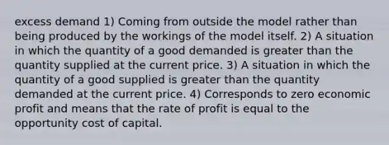 excess demand 1) Coming from outside the model rather than being produced by the workings of the model itself. 2) A situation in which the quantity of a good demanded is <a href='https://www.questionai.com/knowledge/ktgHnBD4o3-greater-than' class='anchor-knowledge'>greater than</a> the quantity supplied at the current price. 3) A situation in which the quantity of a good supplied is greater than the quantity demanded at the current price. 4) Corresponds to zero economic profit and means that the rate of profit is equal to the opportunity cost of capital.