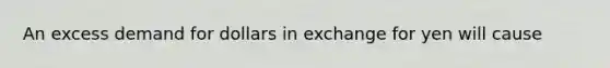 An excess demand for dollars in exchange for yen will cause