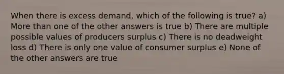 When there is excess demand, which of the following is true? a) More than one of the other answers is true b) There are multiple possible values of producers surplus c) There is no deadweight loss d) There is only one value of consumer surplus e) None of the other answers are true