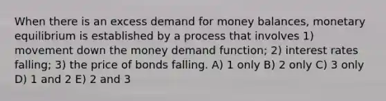 When there is an excess demand for money balances, monetary equilibrium is established by a process that involves 1) movement down the money demand function; 2) interest rates falling; 3) the price of bonds falling. A) 1 only B) 2 only C) 3 only D) 1 and 2 E) 2 and 3