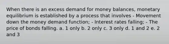 When there is an excess demand for money balances, monetary equilibrium is established by a process that involves - Movement down the money demand function; - Interest rates falling; - The price of bonds falling. a. 1 only b. 2 only c. 3 only d. 1 and 2 e. 2 and 3