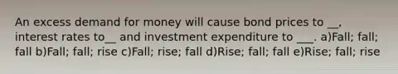 An excess demand for money will cause bond prices to __, interest rates to__ and investment expenditure to ___. a)Fall; fall; fall b)Fall; fall; rise c)Fall; rise; fall d)Rise; fall; fall e)Rise; fall; rise