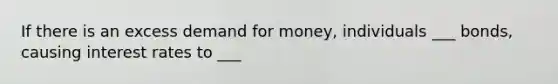 If there is an excess demand for money, individuals ___ bonds, causing interest rates to ___