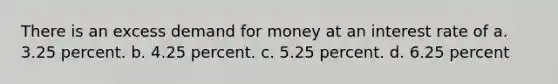 There is an excess demand for money at an interest rate of a. 3.25 percent. b. 4.25 percent. c. 5.25 percent. d. 6.25 percent