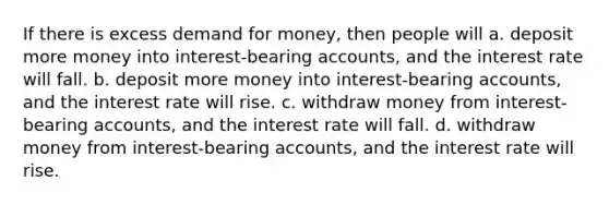 If there is excess demand for money, then people will a. deposit more money into interest-bearing accounts, and the interest rate will fall. b. deposit more money into interest-bearing accounts, and the interest rate will rise. c. withdraw money from interest-bearing accounts, and the interest rate will fall. d. withdraw money from interest-bearing accounts, and the interest rate will rise.