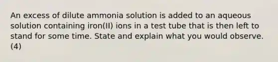 An excess of dilute ammonia solution is added to an aqueous solution containing iron(II) ions in a test tube that is then left to stand for some time. State and explain what you would observe. (4)