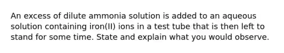 An excess of dilute ammonia solution is added to an aqueous solution containing iron(II) ions in a test tube that is then left to stand for some time. State and explain what you would observe.