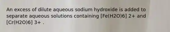 An excess of dilute aqueous sodium hydroxide is added to separate aqueous solutions containing [Fe(H2O)6] 2+ and [Cr(H2O)6] 3+ .