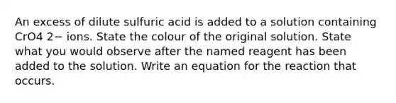 An excess of dilute sulfuric acid is added to a solution containing CrO4 2− ions. State the colour of the original solution. State what you would observe after the named reagent has been added to the solution. Write an equation for the reaction that occurs.