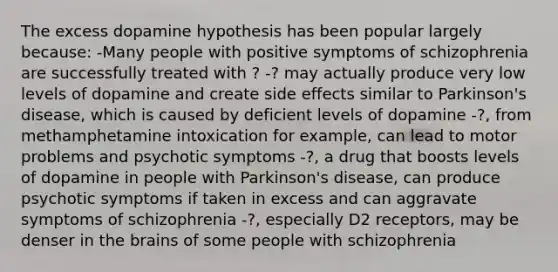 The excess dopamine hypothesis has been popular largely because: -Many people with positive symptoms of schizophrenia are successfully treated with ? -? may actually produce very low levels of dopamine and create side effects similar to Parkinson's disease, which is caused by deficient levels of dopamine -?, from methamphetamine intoxication for example, can lead to motor problems and psychotic symptoms -?, a drug that boosts levels of dopamine in people with Parkinson's disease, can produce psychotic symptoms if taken in excess and can aggravate symptoms of schizophrenia -?, especially D2 receptors, may be denser in the brains of some people with schizophrenia