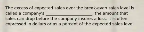 The excess of expected sales over the break-even sales level is called a company's _______________________, the amount that sales can drop before the company insures a loss. It is often expressed in dollars or as a percent of the expected sales level