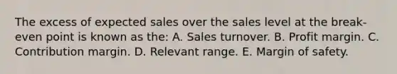 The excess of expected sales over the sales level at the break-even point is known as the: A. Sales turnover. B. Profit margin. C. Contribution margin. D. Relevant range. E. Margin of safety.