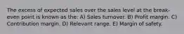 The excess of expected sales over the sales level at the break-even point is known as the: A) Sales turnover. B) Profit margin. C) Contribution margin. D) Relevant range. E) Margin of safety.