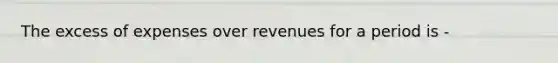 The excess of expenses over revenues for a period is -