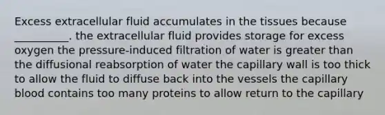 Excess extracellular fluid accumulates in the tissues because __________. the extracellular fluid provides storage for excess oxygen the pressure-induced filtration of water is greater than the diffusional reabsorption of water the capillary wall is too thick to allow the fluid to diffuse back into the vessels the capillary blood contains too many proteins to allow return to the capillary