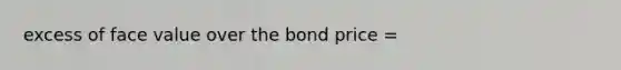 excess of face value over the bond price =