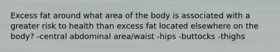 Excess fat around what area of the body is associated with a greater risk to health than excess fat located elsewhere on the body? -central abdominal area/waist -hips -buttocks -thighs