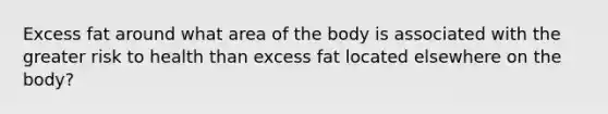 Excess fat around what area of the body is associated with the greater risk to health than excess fat located elsewhere on the body?