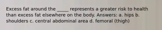 Excess fat around the _____ represents a greater risk to health than excess fat elsewhere on the body. Answers: a. hips b. shoulders c. central abdominal area d. femoral (thigh)