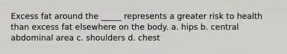 Excess fat around the _____ represents a greater risk to health than excess fat elsewhere on the body. a. hips b. central abdominal area c. shoulders d. chest