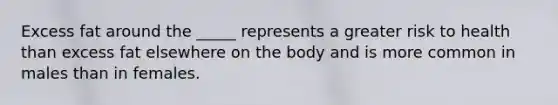 Excess fat around the _____ represents a greater risk to health than excess fat elsewhere on the body and is more common in males than in females.