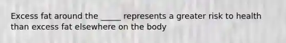 Excess fat around the _____ represents a greater risk to health than excess fat elsewhere on the body