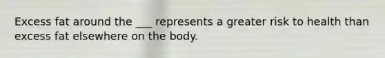 Excess fat around the ___ represents a greater risk to health than excess fat elsewhere on the body.