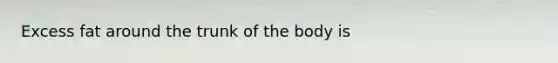 Excess fat around the trunk of the body is