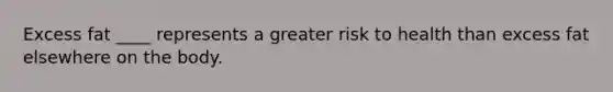 Excess fat ____ represents a greater risk to health than excess fat elsewhere on the body.​