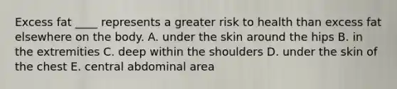 Excess fat ____ represents a greater risk to health than excess fat elsewhere on the body.​ A. ​under the skin around the hips B. ​in the extremities C. ​deep within the shoulders D. ​under the skin of the chest E. ​central abdominal area