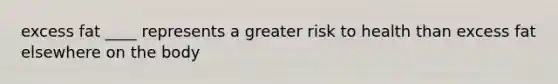 excess fat ____ represents a greater risk to health than excess fat elsewhere on the body