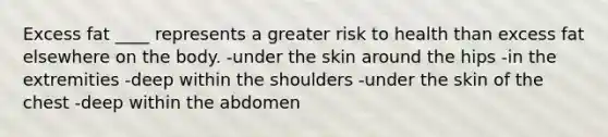 Excess fat ____ represents a greater risk to health than excess fat elsewhere on the body.​ -​under the skin around the hips -​in the extremities​ -deep within the shoulders​ -under the skin of the chest​ -deep within the abdomen